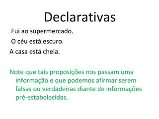 Declarativas
Fui ao supermercado.
O céu está escuro.
A casa está cheia.
Note que tais proposições nos passam uma
informação e que podemos afirmar serem
falsas ou verdadeiras diante de informações
pré-estabelecidas.
 