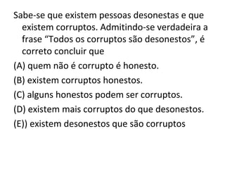 Sabe-se que existem pessoas desonestas e que
existem corruptos. Admitindo-se verdadeira a
frase “Todos os corruptos são desonestos”, é
correto concluir que
(A) quem não é corrupto é honesto.
(B) existem corruptos honestos.
(C) alguns honestos podem ser corruptos.
(D) existem mais corruptos do que desonestos.
(E)) existem desonestos que são corruptos
 