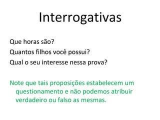 Interrogativas
Que horas são?
Quantos filhos você possui?
Qual o seu interesse nessa prova?
Note que tais proposições estabelecem um
questionamento e não podemos atribuir
verdadeiro ou falso as mesmas.
 