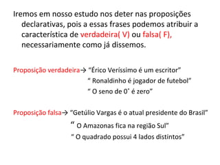 Iremos em nosso estudo nos deter nas proposições
declarativas, pois a essas frases podemos atribuir a
característica de verdadeira( V) ou falsa( F),
necessariamente como já dissemos.
Proposição verdadeira→ “Érico Veríssimo é um escritor”
“ Ronaldinho é jogador de futebol”
“ O seno de 0˚ é zero”
Proposição falsa→ “Getúlio Vargas é o atual presidente do Brasil”
“ O Amazonas fica na região Sul”
“ O quadrado possui 4 lados distintos”
 