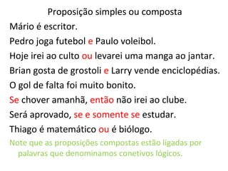 Proposição simples ou composta
Mário é escritor.
Pedro joga futebol e Paulo voleibol.
Hoje irei ao culto ou levarei uma manga ao jantar.
Brian gosta de grostoli e Larry vende enciclopédias.
O gol de falta foi muito bonito.
Se chover amanhã, então não irei ao clube.
Será aprovado, se e somente se estudar.
Thiago é matemático ou é biólogo.
Note que as proposições compostas estão ligadas por
palavras que denominamos conetivos lógicos.
 