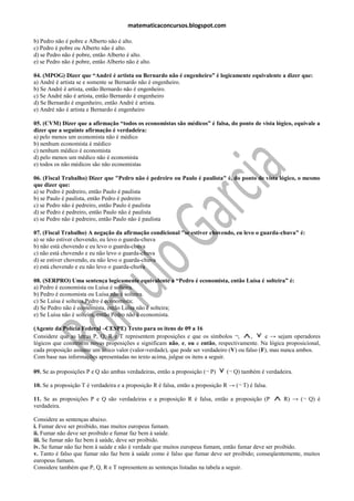 matematicaconcursos.blogspot.com

b) Pedro não é pobre e Alberto não é alto.
c) Pedro é pobre ou Alberto não é alto.
d) se Pedro não é pobre, então Alberto é alto.
e) se Pedro não é pobre, então Alberto não é alto.

04. (MPOG) Dizer que “André é artista ou Bernardo não é engenheiro” é logicamente equivalente a dizer que:
a) André é artista se e somente se Bernardo não é engenheiro.
b) Se André é artista, então Bernardo não é engenheiro.
c) Se André não é artista, então Bernardo é engenheiro
d) Se Bernardo é engenheiro, então André é artista.
e) André não é artista e Bernardo é engenheiro

05. (CVM) Dizer que a afirmação “todos os economistas são médicos” é falsa, do ponto de vista lógico, equivale a
dizer que a seguinte afirmação é verdadeira:
a) pelo menos um economista não é médico
b) nenhum economista é médico
c) nenhum médico é economista
d) pelo menos um médico não é economista
e) todos os não médicos são não economistas

06. (Fiscal Trabalho) Dizer que "Pedro não é pedreiro ou Paulo é paulista" é, do ponto de vista lógico, o mesmo
que dizer que:
a) se Pedro é pedreiro, então Paulo é paulista
b) se Paulo é paulista, então Pedro é pedreiro
c) se Pedro não é pedreiro, então Paulo é paulista
d) se Pedro é pedreiro, então Paulo não é paulista
e) se Pedro não é pedreiro, então Paulo não é paulista

07. (Fiscal Trabalho) A negação da afirmação condicional "se estiver chovendo, eu levo o guarda-chuva" é:
a) se não estiver chovendo, eu levo o guarda-chuva
b) não está chovendo e eu levo o guarda-chuva
c) não está chovendo e eu não levo o guarda-chuva
d) se estiver chovendo, eu não levo o guarda-chuva
e) está chovendo e eu não levo o guarda-chuva

08. (SERPRO) Uma sentença logicamente equivalente a “Pedro é economista, então Luísa é solteira” é:
a) Pedro é economista ou Luísa é solteira.
b) Pedro é economista ou Luísa não é solteira.
c) Se Luísa é solteira,Pedro é economista;
d) Se Pedro não é economista, então Luísa não é solteira;
e) Se Luísa não é solteira, então Pedro não é economista.

(Agente da Polícia Federal –CESPE) Texto para os itens de 09 a 16
Considere que as letras P, Q, R e T representem proposições e que os símbolos ¬,        ,     e → sejam operadores
lógicos que constroem novas proposições e significam não, e, ou e então, respectivamente. Na lógica proposicional,
cada proposição assume um único valor (valor-verdade), que pode ser verdadeiro (V) ou falso (F), mas nunca ambos.
Com base nas informações apresentadas no texto acima, julgue os itens a seguir.

09. Se as proposições P e Q são ambas verdadeiras, então a proposição (¬ P)      (¬ Q) também é verdadeira.

10. Se a proposição T é verdadeira e a proposição R é falsa, então a proposição R → (¬ T) é falsa.

11. Se as proposições P e Q são verdadeiras e a proposição R é falsa, então a proposição (P            R) → (¬ Q) é
verdadeira.

Considere as sentenças abaixo.
i. Fumar deve ser proibido, mas muitos europeus fumam.
ii. Fumar não deve ser proibido e fumar faz bem à saúde.
iii. Se fumar não faz bem à saúde, deve ser proibido.
iv. Se fumar não faz bem à saúde e não é verdade que muitos europeus fumam, então fumar deve ser proibido.
v. Tanto é falso que fumar não faz bem à saúde como é falso que fumar deve ser proibido; conseqüentemente, muitos
europeus fumam.
Considere também que P, Q, R e T representem as sentenças listadas na tabela a seguir.
 