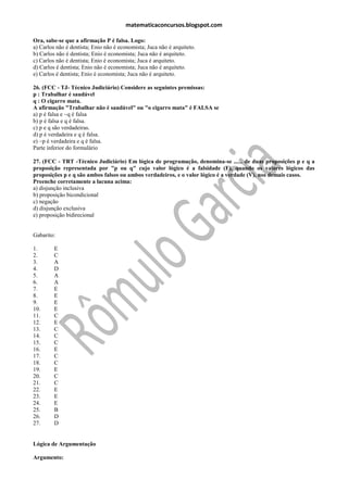 matematicaconcursos.blogspot.com

Ora, sabe-se que a afirmação P é falsa. Logo:
a) Carlos não é dentista; Enio não é economista; Juca não é arquiteto.
b) Carlos não é dentista; Enio é economista; Juca não é arquiteto.
c) Carlos não é dentista; Enio é economista; Juca é arquiteto.
d) Carlos é dentista; Enio não é economista; Juca não é arquiteto.
e) Carlos é dentista; Enio é economista; Juca não é arquiteto.

26. (FCC - TJ- Técnico Judiciário) Considere as seguintes premissas:
p : Trabalhar é saudável
q : O cigarro mata.
A afirmação "Trabalhar não é saudável" ou "o cigarro mata" é FALSA se
a) p é falsa e ~q é falsa
b) p é falsa e q é falsa.
c) p e q são verdadeiras.
d) p é verdadeira e q é falsa.
e) ~p é verdadeira e q é falsa.
Parte inferior do formulário

27. (FCC - TRT -Técnico Judiciário) Em lógica de programação, denomina-se ...... de duas proposições p e q a
proposição representada por "p ou q" cujo valor lógico é a falsidade (F), quando os valores lógicos das
proposições p e q são ambos falsos ou ambos verdadeiros, e o valor lógico é a verdade (V), nos demais casos.
Preenche corretamente a lacuna acima:
a) disjunção inclusiva
b) proposição bicondicional
c) negação
d) disjunção exclusiva
e) proposição bidirecional


Gabarito:

1.       E
2.       C
3.       A
4.       D
5.       A
6.       A
7.       E
8.       E
9.       E
10.      E
11.      C
12.      E
13.      C
14.      C
15.      C
16.      E
17.      C
18.      C
19.      E
20.      C
21.      C
22.      E
23.      E
24.      E
25.      B
26.      D
27.      D


Lógica de Argumentação

Argumento:
 
