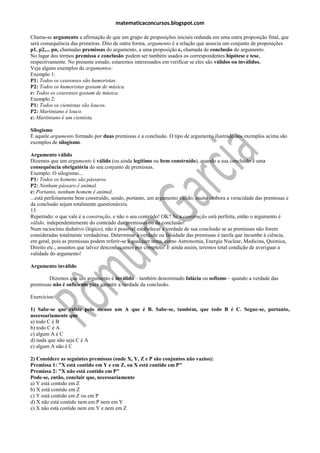 matematicaconcursos.blogspot.com

Chama-se argumento a afirmação de que um grupo de proposições iniciais redunda em uma outra proposição final, que
será consequência das primeiras. Dito de outra forma, argumento é a relação que associa um conjunto de proposições
p1, p2,... pn, chamadas premissas do argumento, a uma proposição c, chamada de conclusão do argumento.
No lugar dos termos premissa e conclusão podem ser também usados os correspondentes hipótese e tese,
respectivamente. No presente estudo, estaremos interessados em verificar se eles são válidos ou inválidos.
Veja alguns exemplos de argumentos:
Exemplo 1:
P1: Todos os cearenses são humoristas.
P2: Todos os humoristas gostam de música.
c: Todos os cearenses gostam de música.
Exemplo 2:
P1: Todos os cientistas são loucos.
P2: Martiniano é louco.
c: Martiniano é um cientista.

Silogismo
É aquele argumento formado por duas premissas e a conclusão. O tipo de argumento ilustrado nos exemplos acima são
exemplos de silogismo.

Argumento válido
Dizemos que um argumento é válido (ou ainda legítimo ou bem construído), quando a sua conclusão é uma
consequência obrigatória do seu conjunto de premissas.
Exemplo: O silogismo...
P1: Todos os homens são pássaros.
P2: Nenhum pássaro é animal.
c: Portanto, nenhum homem é animal.
...está perfeitamente bem construído, sendo, portanto, um argumento válido, muito embora a veracidade das premissas e
da conclusão sejam totalmente questionáveis.
13
Repetindo: o que vale é a construção, e não o seu conteúdo! OK? Se a construção está perfeita, então o argumento é
válido, independentemente do conteúdo das premissas ou da conclusão!
Num raciocínio dedutivo (lógico), não é possível estabelecer a verdade de sua conclusão se as premissas não forem
consideradas totalmente verdadeiras. Determinar a verdade ou falsidade das premissas é tarefa que incumbe à ciência,
em geral, pois as premissas podem referir-se a qualquer tema, como Astronomia, Energia Nuclear, Medicina, Química,
Direito etc., assuntos que talvez desconheçamos por completo! E ainda assim, teremos total condição de averiguar a
validade do argumento!

Argumento inválido

        Dizemos que um argumento é inválido – também denominado falácia ou sofismo – quando a verdade das
premissas não é suficiente para garantir a verdade da conclusão.

Exercícios:

1) Sabe-se que existe pelo menos um A que é B. Sabe-se, também, que todo B é C. Segue-se, portanto,
necessariamente que
a) todo C é B
b) todo C é A
c) algum A é C
d) nada que não seja C é A
e) algum A não é C

2) Considere as seguintes premissas (onde X, Y, Z e P são conjuntos não vazios):
Premissa 1: "X está contido em Y e em Z, ou X está contido em P"
Premissa 2: "X não está contido em P"
Pode-se, então, concluir que, necessariamente
a) Y está contido em Z
b) X está contido em Z
c) Y está contido em Z ou em P
d) X não está contido nem em P nem em Y
e) X não está contido nem em Y e nem em Z
 