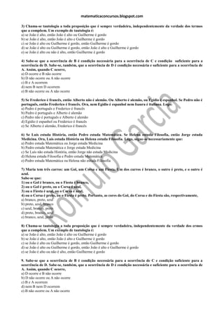 matematicaconcursos.blogspot.com

3) Chama-se tautologia a toda proposição que é sempre verdadeira, independentemente da verdade dos termos
que a compõem. Um exemplo de tautologia é:
a) se João é alto, então João é alto ou Guilherme é gordo
b) se João é alto, então João é alto e Guilherme é gordo
c) se João é alto ou Guilherme é gordo, então Guilherme é gordo
d) se João é alto ou Guilherme é gordo, então João é alto e Guilherme é gordo
e) se João é alto ou não é alto, então Guilherme é gordo

4) Sabe-se que a ocorrência de B é condição necessária para a ocorrência de C e condição suficiente para a
ocorrência de D. Sabe-se, também, que a ocorrência de D é condição necessária e suficiente para a ocorrência de
A. Assim, quando C ocorre,
a) D ocorre e B não ocorre
b) D não ocorre ou A não ocorre
c) B e A ocorrem
d) nem B nem D ocorrem
e) B não ocorre ou A não ocorre

5) Se Frederico é francês, então Alberto não é alemão. Ou Alberto é alemão, ou Egídio é espanhol. Se Pedro não é
português, então Frederico é francês. Ora, nem Egídio é espanhol nem Isaura é italiana. Logo:
a) Pedro é português e Frederico é francês
b) Pedro é português e Alberto é alemão
c) Pedro não é português e Alberto é alemão
d) Egídio é espanhol ou Frederico é francês
e) Se Alberto é alemão, Frederico é francês

6) Se Luís estuda História, então Pedro estuda Matemática. Se Helena estuda Filosofia, então Jorge estuda
Medicina. Ora, Luís estuda História ou Helena estuda Filosofia. Logo, segue-se necessariamente que:
a) Pedro estuda Matemática ou Jorge estuda Medicina
b) Pedro estuda Matemática e Jorge estuda Medicina
c) Se Luís não estuda História, então Jorge não estuda Medicina
d) Helena estuda Filosofia e Pedro estuda Matemática
e) Pedro estuda Matemática ou Helena não estuda Filosofia

7) Maria tem três carros: um Gol, um Corsa e um Fiesta. Um dos carros é branco, o outro é preto, e o outro é
azul.
Sabe-se que:
1) ou o Gol é branco, ou o Fiesta é branco,
2) ou o Gol é preto, ou o Corsa é azul,
3) ou o Fiesta é azul, ou o Corsa é azul,
4) ou o Corsa é preto, ou o Fiesta é preto. Portanto, as cores do Gol, do Corsa e do Fiesta são, respectivamente,
a) branco, preto, azul
b) preto, azul, branco
c) azul, branco, preto
d) preto, branco, azul
e) branco, azul, preto

8) Chama-se tautologia a toda proposição que é sempre verdadeira, independentemente da verdade dos ermos
que a compõem. Um exemplo de tautologia é:
a) se João é alto, então João é alto ou Guilherme é gordo
b) se João é alto, então João é alto e Guilherme é gordo
c) se João é alto ou Guilherme é gordo, então Guilherme é gordo
d) se João é alto ou Guilherme é gordo, então João é alto e Guilherme é gordo
e) se João é alto ou não é alto, então Guilherme é gordo

9. Sabe-se que a ocorrência de B é condição necessária para a ocorrência de C e condição suficiente para a
ocorrência de D. Sabe-se, também, que a ocorrência de D é condição necessária e suficiente para a ocorrência de
A. Assim, quando C ocorre,
a) D ocorre e B não ocorre
b) D não ocorre ou A não ocorre
c) B e A ocorrem
d) nem B nem D ocorrem
e) B não ocorre ou A não ocorre
 