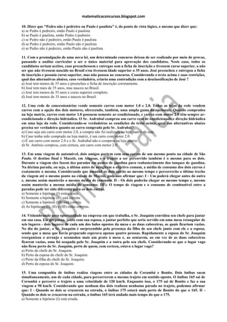 matematicaconcursos.blogspot.com

10. Dizer que ''Pedro não é pedreiro ou Paulo é paulista'' é, do ponto de vista lógico, o mesmo que dizer que:
a) se Pedro é pedreiro, então Paulo é paulista
b) se Paulo é paulista, então Pedro é pedreiro
c) se Pedro não é pedreiro, então Paulo é paulista
d) se Pedro é pedreiro, então Paulo não é paulista
e) se Pedro não é pedreiro, então Paulo não é paulista

11. Com a promulgação de uma nova lei, um determinado concurso deixou de ser realizado por meio de provas,
passando a análise curricular a ser o único material para aprovação dos candidatos. Neste caso, todos os
candidatos seriam aceitos, caso preenchessem e entregas sem a ficha de inscrição e tivessem curso superior, a não
ser que não tivessem nascido no Brasil e/ou tivessem idade superior a 35 anos. José preencheu e entregou a ficha
de inscrição e possuía curso superior, mas não passou no concurso. Considerando o texto acima e suas restrições,
qual das alternativas abaixo, caso verdadeira, criaria uma contradição com a desclassificação de José ?
a) José tem menos de 35 anos e preencheu a ficha de inscrição corretamente.
b) José tem mais de 35 anos, mas nasceu no Brasil.
c) José tem menos de 35 anos e curso superior completo.
d) José tem menos de 35 anos e nasceu no Brasil.

12. Uma rede de concessionárias vende somente carros com motor 1.0 e 2.0. Todas as lojas da rede vendem
carros com a opção dos dois motores, oferecendo, também, uma ampla gama de opcionais. Quando comprados
na loja matriz, carros com motor 1.0 possuem somente ar-condicionado, e carros com motor 2.0 têm sempre ar-
condicionado e direção hidráulica. O Sr. Asdrubal comprou um carro com ar-condicionado e direção hidráulica
em uma loja da rede. Considerando-se verdadeiras as condições do texto acima, qual das alternativas abaixo
precisa ser verdadeira quanto ao carro comprado pelo Sr. Asdrubal?
a) Caso seja um carro com motor 2.0, a compra não foi realizada na loja matriz da rede.
b) Caso tenha sido comprado na loja matriz, é um carro com motor 2.0.
c) É um carro com motor 2.0 e o Sr. Asdrubal não o comprou na loja matriz.
d) Sr. Antônio comprou, com certeza, um carro com motor 2.0.

13. Em uma viagem de automóvel, dois amigos partem com seus carros de um mesmo ponto na cidade de São
Paulo. O destino final é Maceió, em Alagoas, e o trajeto a ser percorrido também é o mesmo para os dois.
Durante a viagem eles fazem dez paradas em postos de gasolina para reabastecimento dos tanques de gasolina.
Na décima parada, ou seja, a última antes de atingirem o objetivo comum, a média de consumo dos dois carros é
exatamente a mesma. Considerando que amanhã os dois sairão ao mesmo tempo e percorrerão o último trecho
da viagem até o mesmo ponto na cidade de Maceió, podemos afirmar que: I - Um poderá chegar antes do outro
e, mesmo assim manterão a mesma média de consumo. II - Os dois poderão chegar ao mesmo tempo e, mesmo
assim manterão a mesma média de consumo. III - O tempo de viagem e o consumo de combustível entre a
paradas pode ter sido diferente para os dois carros.
a) Somente a hipótese (I) está correta.
b) Somente a hipótese (II) está correta.
c) Somente a hipótese (III) está correta.
d) As hipóteses (I), (II) e (III) estão corretas.

14. Vislumbrando uma oportunidade na empresa em que trabalha, o Sr. Joaquim convidou seu chefe para jantar
em sua casa. Ele preparou, junto com sua esposa, o jantar perfeito que seria servido em uma mesa retangular de
seis lugares - dois lugares de cada um dos lados opostos da mesa e as duas cabeceiras, as quais ficariam vazias.
No dia do jantar, o Sr. Joaquim é surpreendido pela presença da filha de seu chefe junto com ele e a esposa,
sendo que a mesa que havia preparado esperava apenas quatro pessoas. Rapidamente a esposa do Sr. Joaquim
reorganizou o arranjo e acomodou mais um prato à mesa e, ao sentarem, ao em vez de as duas cabeceiras
ficarem vazias, uma foi ocupada pelo Sr. Joaquim e a outra pelo seu chefe. Considerando-se que o lugar vago
não ficou perto do Sr. Joaquim, perto de quem, com certeza, estava o lugar vago?
a) Perto do chefe do Sr. Joaquim.
b) Perto da esposa do chefe do Sr. Joaquim.
c) Perto da filha do chefe do Sr. Joaquim.
d) Perto da esposa do Sr. Joaquim.

15. Uma companhia de ônibus realiza viagens entre as cidades de Corumbá e Bonito. Dois ônibus saem
simultaneamente, um de cada cidade, para percorrerem o mesmo trajeto em sentido oposto. O ônibus 165 sai de
Corumbá e percorre o trajeto a uma velocidade de 120 km/h. Enquanto isso, o 175 sai de Bonito e faz a sua
viagem a 90 km/h. Considerando que nenhum dos dois realizou nenhuma parada no trajeto, podemos afirmar
que: I - Quando os dois se cruzarem na estrada, o ônibus 175 estará mais perto de Bonito do que o 165. II -
Quando os dois se cruzarem na estrada, o ônibus 165 terá andado mais tempo do que o 175.
a) Somente a hipótese (I) está errada.
 