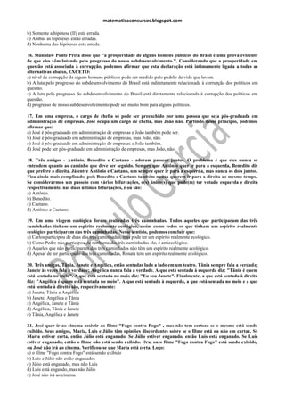 matematicaconcursos.blogspot.com

b) Somente a hipótese (II) está errada.
c) Ambas as hipóteses estão erradas.
d) Nenhuma das hipóteses está errada.

16. Stanislaw Ponte Preta disse que ''a prosperidade de alguns homens públicos do Brasil é uma prova evidente
de que eles vêm lutando pelo progresso do nosso subdesenvolvimento.''. Considerando que a prosperidade em
questão está associada à corrupção, podemos afirmar que esta declaração está intimamente ligada a todas as
alternativas abaixo, EXCETO:
a) nível de corrupção de alguns homens públicos pode ser medido pelo padrão de vida que levam.
b) A luta pelo progresso do subdesenvolvimento do Brasil está indiretamente relacionada à corrupção dos políticos em
questão.
c) A luta pelo progresso do subdesenvolvimento do Brasil está diretamente relacionada à corrupção dos políticos em
questão.
d) progresso de nosso subdesenvolvimento pode ser muito bom para alguns políticos.

17. Em uma empresa, o cargo de chefia só pode ser preenchido por uma pessoa que seja pós-graduada em
administração de empresas. José ocupa um cargo de chefia, mas João não. Partindo desse princípio, podemos
afirmar que:
a) José é pós-graduado em administração de empresas e João também pode ser.
b) José é pós-graduado em administração de empresas, mas João, não.
c) José é pós-graduado em administração de empresas e João também.
d) José pode ser pós-graduado em administração de empresas, mas João, não.

18. Três amigos - Antônio, Benedito e Caetano - adoram passear juntos. O problema é que eles nunca se
entendem quanto ao caminho que deve ser seguido. Sempre que Antônio quer ir para a esquerda, Benedito diz
que prefere a direita. Já entre Antônio e Caetano, um sempre quer ir para a esquerda, mas nunca os dois juntos.
Fica ainda mais complicado, pois Benedito e Caetano também nunca querem ir para a direita ao mesmo tempo.
Se considerarmos um passeio com várias bifurcações, o(s) único(s) que pode(m) ter votado esquerda e direita
respectivamente, nas duas últimas bifurcações, é ou são:
a) Antônio.
b) Benedito.
c) Caetano.
d) Antônio e Caetano.

19. Em uma viagem ecológica foram realizadas três caminhadas. Todos aqueles que participaram das três
caminhadas tinham um espírito realmente ecológico, assim como todos os que tinham um espírito realmente
ecológico participaram das três caminhadas. Nesse sentido, podemos concluir que:
a) Carlos participou de duas das três caminhadas, mas pode ter um espírito realmente ecológico.
b) Como Pedro não participou de nenhuma das três caminhadas ele, é antiecológico.
c) Aqueles que não participaram das três caminhadas não têm um espírito realmente ecológico.
d) Apesar de ter participado das três caminhadas, Renata tem um espírito realmente ecológico.

20. Três amigas, Tânia, Janete e Angélica, estão sentadas lado a lado em um teatro. Tânia sempre fala a verdade;
Janete às vezes fala a verdade; Angélica nunca fala a verdade. A que está sentada à esquerda diz: "Tânia é quem
está sentada no meio". A que está sentada no meio diz: "Eu sou Janete". Finalmente, a que está sentada à direita
diz: "Angélica é quem está sentada no meio". A que está sentada à esquerda, a que está sentada no meio e a que
está sentada à direita são, respectivamente:
a) Janete, Tânia e Angélica
b) Janete, Angélica e Tânia
c) Angélica, Janete e Tânia
d) Angélica, Tânia e Janete
e) Tânia, Angélica e Janete

21. José quer ir ao cinema assistir ao filme "Fogo contra Fogo" , mas não tem certeza se o mesmo está sendo
exibido. Seus amigos, Maria, Luís e Júlio têm opiniões discordantes sobre se o filme está ou não em cartaz. Se
Maria estiver certa, então Júlio está enganado. Se Júlio estiver enganado, então Luís está enganado. Se Luís
estiver enganado, então o filme não está sendo exibido. Ora, ou o filme "Fogo contra Fogo" está sendo exibido,
ou José não irá ao cinema. Verificou-se que Maria está certa. Logo:
a) o filme "Fogo contra Fogo" está sendo exibido
b) Luís e Júlio não estão enganados
c) Júlio está enganado, mas não Luís
d) Luís está engando, mas não Júlio
e) José não irá ao cinema
 