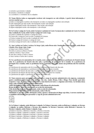 matematicaconcursos.blogspot.com

c) somente a governanta é culpada
d) somente o mordomo é culpado
e) o cozinheiro e o mordomo são os culpados

29. Numa fábrica todos os empregados recebem vale transporte ou vale-refeição. A partir desta informação, é
correto concluir que:
a) todos os empregados recebem vale-transporte ou todos os empregados recebem vale-refeição
b) todo empregado que não recebe vale-transporte recebe vale-refeição
c) algum empregado recebe vale-transporte e não recebe vale-refeição
d) algum empregado recebe vale-transporte e vale-refeição

30. Se Carina é amiga de Carol, então Carmem é cunhada de Carol. Carmem não é cunhada de Carol. Se Carina
não é cunhada de Carol, então Carina é amiga de Carol. Logo,
a) Carina é cunhada de Carmem e é amiga de Carol.
b) Carina não é amiga de Carol ou não é cunhada de Carmem.
c) Carina é amiga de Carol ou não é cunhada de Carol.
d) Carina é amiga de Carmem e é amiga de Carol.
e) Carina é amiga de Carol e não é cunhada de Carmem.

31. Ana é artista ou Carlos é carioca. Se Jorge é juiz, então Breno não é bonito. Se Carlos é carioca, então Breno
é bonito. Ora, Jorge é juiz. Logo:
a) Jorge é juiz e Breno é bonito
b) Carlos é carioca ou Breno é bonito
c) Breno é bonito e Ana é artista
d) Ana não é artista e Carlos é carioca
e) Ana é artista e Carlos não é carioca

32. Se a professora de matemática foi à reunião, nem a professora de inglês nem a professora de francês deram
aula. Se a professora de francês não deu aula, a professora de português foi à reunião. Se a professora de
português foi à reunião, todos os problemas foram resolvidos. Ora, pelo menos um problema não foi resolvido.
Logo,
a) a professora de matemática não foi à reunião e a professora de francês não deu aula.
b) a professora de matemática e a professora de português não foram à reunião.
c) a professora de francês não deu aula e a professora de português não foi à reunião.
d) a professora de francês não deu aula ou a professora de português foi à reunião.
e) a professora de inglês e a professora de francês não deram aula.

33. Num concurso para preencher uma vaga para o cargo de gerente administrativo da empresa, exatamente
quatro candidatos obtiveram a nota máxima. São eles, André, Bruno, Célio e Diogo. Para decidir qual deles
ocuparia a vaga, os quatro foram submetidos a uma bateria de testes e a algumas entrevistas. Ao término dessa
etapa, cada candidato fez as seguintes declarações:
André declarou: Se Diogo não foi selecionado, então Bruno foi selecionado.
Bruno declarou: André foi selecionado ou eu não fui selecionado.
Célio declarou: Se Bruno foi selecionado, então eu não fui selecionado.
Diogo declarou: Se André não foi selecionado, então Célio foi.
Admitindo-se que, das quatro afirmações acima, apenas a declaração de Diogo seja falsa, é correto concluir que
o candidato selecionado para preencher a vaga de gerente administrativo foi:
a) Célio
b) André
c) Bruno
d) Diogo

34. Se Fulano é culpado, então Beltrano é culpado. Se Fulano é inocente, então ou Beltrano é culpado, ou Sicrano
é culpado, ou ambos, Beltrano e Sicrano, são culpados. Se Sicrano é inocente, então Beltrano é inocente. Se
Sicrano é culpado, então Fulano é culpado. Logo,
a) Fulano é inocente, e Beltrano é inocente, e Sicrano é inocente.
b) Fulano é culpado, e Beltrano é culpado, e Sicrano é inocente.
c) Fulano é culpado, e Beltrano é inocente, e Sicrano é inocente.
d) Fulano é inocente, e Beltrano é culpado, e Sicrano é culpado.
e) Fulano é culpado, e Beltrano é culpado, e Sicrano é culpado.
 