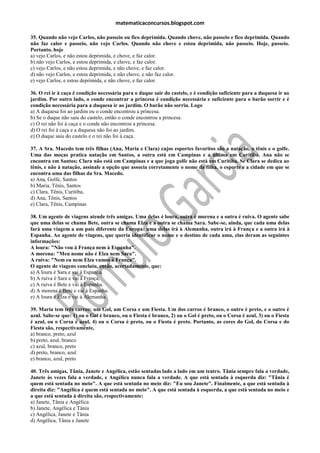 matematicaconcursos.blogspot.com

35. Quando não vejo Carlos, não passeio ou fico deprimida. Quando chove, não passeio e fico deprimida. Quando
não faz calor e passeio, não vejo Carlos. Quando não chove e estou deprimida, não passeio. Hoje, passeio.
Portanto, hoje
a) vejo Carlos, e não estou deprimida, e chove, e faz calor.
b) não vejo Carlos, e estou deprimida, e chove, e faz calor.
c) vejo Carlos, e não estou deprimida, e não chove, e faz calor.
d) não vejo Carlos, e estou deprimida, e não chove, e não faz calor.
e) vejo Carlos, e estou deprimida, e não chove, e faz calor.

36. O rei ir à caça é condição necessária para o duque sair do castelo, e é condição suficiente para a duquesa ir ao
jardim. Por outro lado, o conde encontrar a princesa é condição necessária e suficiente para o barão sorrir e é
condição necessária para a duquesa ir ao jardim. O barão não sorriu. Logo
a) A duquesa foi ao jardim ou o conde encontrou a princesa.
b) Se o duque não saiu do castelo, então o conde encontrou a princesa.
c) O rei não foi à caça e o conde não encontrou a princesa.
d) O rei foi à caça e a duquesa não foi ao jardim.
e) O duque saiu do castelo e o rei não foi à caça.

37. A Sra. Macedo tem três filhas (Ana, Maria e Clara) cujos esportes favoritos são a natação, o tênis e o golfe.
Uma das moças pratica natação em Santos, a outra está em Campinas e a última em Curitiba. Ana não se
encontra em Santos; Clara não está em Campinas e a que joga golfe não está em Curitiba. Se Clara se dedica ao
tênis, e não à natação, assinale a opção que associa corretamente o nome da filha, o esporte e a cidade em que se
encontra uma das filhas da Sra. Macedo.
a) Ana, Golfe, Santos
b) Maria, Tênis, Santos
c) Clara, Tênis, Curitiba,
d) Ana, Tênis, Santos
e) Clara, Tênis, Campinas

38. Um agente de viagens atende três amigas. Uma delas é loura, outra é morena e a outra é ruiva. O agente sabe
que uma delas se chama Bete, outra se chama Elza e a outra se chama Sara. Sabe-se, ainda, que cada uma delas
fará uma viagem a um país diferente da Europa: uma delas irá à Alemanha, outra irá à França e a outra irá à
Espanha. Ao agente de viagens, que queria identificar o nome e o destino de cada uma, elas deram as seguintes
informações:
A loura: "Não vou à França nem à Espanha".
A morena: "Meu nome não é Elza nem Sara".
A ruiva: "Nem eu nem Elza vamos à França".
O agente de viagens concluiu, então, acertadamente, que:
a) A loura é Sara e vai à Espanha.
b) A ruiva é Sara e vai à França.
c) A ruiva é Bete e vai à Espanha.
d) A morena é Bete e vai à Espanha.
e) A loura é Elza e vai à Alemanha.

39. Maria tem três carros: um Gol, um Corsa e um Fiesta. Um dos carros é branco, o outro é preto, e o outro é
azul. Sabe-se que: 1) ou o Gol é branco, ou o Fiesta é branco, 2) ou o Gol é preto, ou o Corsa é azul, 3) ou o Fiesta
é azul, ou o Corsa é azul, 4) ou o Corsa é preto, ou o Fiesta é preto. Portanto, as cores do Gol, do Corsa e do
Fiesta são, respectivamente,
a) branco, preto, azul
b) preto, azul, branco
c) azul, branco, preto
d) preto, branco, azul
e) branco, azul, preto

40. Três amigas, Tânia, Janete e Angélica, estão sentadas lado a lado em um teatro. Tânia sempre fala a verdade,
Janete às vezes fala a verdade, e Angélica nunca fala a verdade. A que está sentada à esquerda diz: "Tânia é
quem está sentada no meio". A que está sentada no meio diz: "Eu sou Janete". Finalmente, a que está sentada à
direita diz: "Angélica é quem está sentada no meio". A que está sentada à esquerda, a que está sentada no meio e
a que está sentada à direita são, respectivamente:
a) Janete, Tânia e Angélica
b) Janete, Angélica e Tânia
c) Angélica, Janete e Tânia
d) Angélica, Tânia e Janete
 
