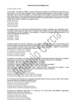matematicaconcursos.blogspot.com

e) Tânia, Angélica e Janete

41.Três irmãs – Ana, Maria e Cláudia – foram a uma festa com vestidos de cores diferentes. Uma vestiu azul, a
outra branco e a terceira preto. Chegando à festa, o anfitrião perguntou quem era cada uma delas. A de azul
respondeu: ”Ana é a que está de branco”. A de branco falou: “Eu sou Maria”. E a de preto disse: “Cláudia é
quem está de branco”. Como o anfitrião sabia que Ana sempre diz a verdade, que Maria às vezes diz a verdade,
e que Cláudia nunca diz a verdade, ele foi capaz de identificar corretamente quem era cada pessoa. As cores dos
vestidos de Ana, Maria e Cláudia eram, respectivamente,
a) preto, branco, azul
b) preto, azul, branco
c) azul, preto, branco
d) azul, branco, preto
e) branco azul, preto

42. Antônio, Bento, Ciro e Dorival são profissionais liberais. Um deles é advogado, outro é paisagista, outro é
veterinário e outro é professor. Sabe-se que: o veterinário não é Antônio e nem Ciro; Bento não é veterinário e
nem paisagista; Ciro não é advogado e nem paisagista. A conclusão correta quanto à correspondência entre
carreira e profissional está indicada em:
a) advogado – Dorival
b) paisagista – Dorival
c) paisagista – Antônio
d) advogado – Antônio


43. Há três suspeitos de um crime: o cozinheiro, a governanta e o mordomo. Sabe-se que o crime foi efetivamente
cometido por um ou por mais de um deles, já que podem Ter agido individualmente ou não. Sabe-se, ainda, que:
A) se o cozinheiro é inocente, então a governanta é culpada; B) ou o mordomo é culpado ou a governanta é
culpada, mas não os dois; C) o mordomo não é inocente. Logo:
a) a governanta e o mordomo são os culpados;
b) o cozinheiro e o mordomo são os culpados;
c) somente a governanta é culpada;
d) somente o cozinheiro é inocente;
e) somente o mordomo é culpado.

44. Depois de um assalto a um banco, quatro testemunhas deram quatro diferentes descrições do assaltante
segundo quatro características, a saber: estatura, cor dos olhos, tipo de cabelos e usar ou não bigode.
Testemunha 1: “Ele é alto, olhos verdes, cabelos crespos e usa bigode.”
Testemunha 2: ”Ele é baixo, olhos azuis, cabelos crespos e usa bigode.”
Testemunha 3: ”Ele é de estatura mediana, olhos castanhos, cabelos lisos e usa bigode.”
Testemunha 4: “Ele é alto, olhos negros, cabelos crespos e não usa bigode.”
Cada testemunha descreveu corretamente uma e apenas uma das características do assaltante, e cada
característica foi corretamente descrita por uma das testemunhas. Assim, o assaltante é:
a) baixo, olhos azuis, cabelos lisos e usa bigode
b) alto, olhos azuis, cabelos lisos e usa bigode
c) baixo, olhos verdes, cabelos lisos e não usa bigode
d) estatura mediana, olhos verdes, cabelos crespos e não usa bigode
e) estatura mediana, olhos negros, cabelos crespos e não usa bigode

45. Se Francisco desviou dinheiro da campanha assistencial, então ele cometeu um grave delito. Mas Francisco
não desviou dinheiro da campanha assistencial. Logo:
a) Francisco desviou dinheiro da campanha assistencial;
b) Francisco não cometeu um grave delito;
c) Francisco cometeu um grave delito;
d) alguém desviou dinheiro da campanha assistencial;
e) alguém não desviou dinheiro da campanha assistencial.

46. Dizer que é verdade que “para todo x, se x é uma rã e se x é verde, então x está saltando” é logicamente
equivalente a dizer que não é verdade que:
a) algumas rãs que não são verdes estão saltando;
b) algumas rãs verdes estão saltando;
c) nenhuma rã verde não está saltando;
d) existe uma rã verde que não está saltando;
e) algo que não seja uma rã verde está saltando.
 