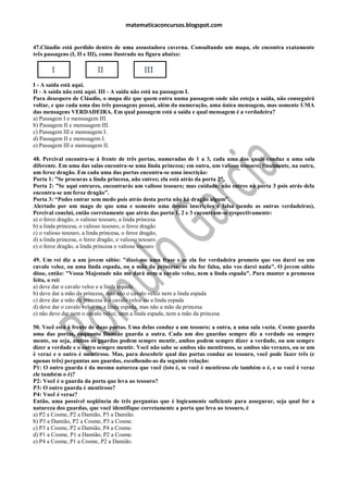 matematicaconcursos.blogspot.com


47.Cláudio está perdido dentro de uma assustadora caverna. Consultando um mapa, ele encontra exatamente
três passagens (I, II e III), como ilustrado na figura abaixo:




I - A saída está aqui.
II - A saída não está aqui. III - A saída não está na passagem I.
Para desespero de Cláudio, o mapa diz que quem entra numa passagem onde não esteja a saída, não conseguirá
voltar, e que cada uma das três passagens possui, além da numeração, uma única mensagem, mas somente UMA
das mensagens VERDADEIRA. Em qual passagem está a saída e qual mensagem é a verdadeira?
a) Passagem I e menssagem III.
b) Passagem II e menssagem III.
c) Passagem III e menssagem I.
d) Passagem II e menssagem I.
e) Passagem III e menssagem II.

48. Percival encontra-se à frente de três portas, numeradas de 1 a 3, cada uma das quais conduz a uma sala
diferente. Em uma das salas encontra-se uma linda princesa; em outra, um valioso tesouro; finalmente, na outra,
um feroz dragão. Em cada uma das portas encontra-se uma inscrição:
Porta 1: ”Se procuras a linda princesa, não entres; ela está atrás da porta 2”.
Porta 2: ”Se aqui entrares, encontrarás um valioso tesouro; mas cuidado: não entres na porta 3 pois atrás dela
encontra-se um feroz dragão”.
Porta 3: “Podes entrar sem medo pois atrás desta porta não há dragão algum”.
Alertado por um mago de que uma e somente uma dessas inscrições é falsa (sendo as outras verdadeiras),
Percival conclui, então corretamente que atrás das porta 1, 2 e 3 encontram-se respectivamente:
a) o feroz dragão, o valioso tesouro, a linda princesa
b) a linda princesa, o valioso tesouro, o feroz dragão
c) o valioso tesouro, a linda princesa, o feroz dragão,
d) a linda princesa, o feroz dragão, o valioso tesouro
e) o feroz dragão, a linda princesa o valioso tesouro

49. Um rei diz a um jovem sábio: "dizei-me uma frase e se ela for verdadeira prometo que vos darei ou um
cavalo veloz, ou uma linda espada, ou a mão da princesa; se ela for falsa, não vos darei nada". O jovem sábio
disse, então: "Vossa Majestade não me dará nem o cavalo veloz, nem a linda espada". Para manter a promessa
feita, o rei:
a) deve dar o cavalo veloz e a linda espada
b) deve dar a mão da princesa, mas não o cavalo veloz nem a linda espada
c) deve dar a mão da princesa e o cavalo veloz ou a linda espada
d) deve dar o cavalo veloz ou a linda espada, mas não a mão da princesa
e) não deve dar nem o cavalo veloz, nem a linda espada, nem a mão da princesa

50. Você está à frente de duas portas. Uma delas conduz a um tesouro; a outra, a uma sala vazia. Cosme guarda
uma das portas, enquanto Damião guarda a outra. Cada um dos guardas sempre diz a verdade ou sempre
mente, ou seja, ambos os guardas podem sempre mentir, ambos podem sempre dizer a verdade, ou um sempre
dizer a verdade e o outro sempre mentir. Você não sabe se ambos são mentirosos, se ambos são verazes, ou se um
é veraz e o outro é mentiroso. Mas, para descobrir qual das portas conduz ao tesouro, você pode fazer três (e
apenas três) perguntas aos guardas, escolhendo-as da seguinte relação:
P1: O outro guarda é da mesma natureza que você (isto é, se você é mentiroso ele também o é, e se você é veraz
ele também o é)?
P2: Você é o guarda da porta que leva ao tesouro?
P3: O outro guarda é mentiroso?
P4: Você é veraz?
Então, uma possível seqüência de três perguntas que é logicamente suficiente para assegurar, seja qual for a
natureza dos guardas, que você identifique corretamente a porta que leva ao tesouro, é
a) P2 a Cosme, P2 a Damião, P3 a Damião.
b) P3 a Damião, P2 a Cosme, P3 a Cosme.
c) P3 a Cosme, P2 a Damião, P4 a Cosme.
d) P1 a Cosme, P1 a Damião, P2 a Cosme.
e) P4 a Cosme, P1 a Cosme, P2 a Damião.
 