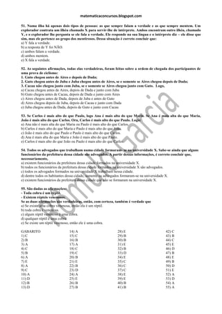 matematicaconcursos.blogspot.com

51. Numa ilha há apenas dois tipos de pessoas: as que sempre falam a verdade e as que sempre mentem. Um
explorador contrata um ilhéu chamado X para servir-lhe de intérprete. Ambos encontram outro ilhéu, chamado
Y, e o explorador lhe pergunta se ele fala a verdade. Ele responde na sua língua e o intérprete diz – ele disse que
sim, mas ele pertence ao grupo dos mentirosos. Dessa situação é correto concluir que:
a) Y fala a verdade.
b) a resposta de Y foi NÃO.
c) ambos falam a verdade.
d) ambos mentem.
e) X fala a verdade.

52. As seguintes afirmações, todas elas verdadeiras, foram feitas sobre a ordem de chegada dos participantes de
uma prova de ciclismo:
1. Guto chegou antes de Aires e depois de Dada;
2. Guto chegou antes de Juba e Juba chegou antes de Aires, se e somente se Aires chegou depois de Dada;
3. Cacau não chegou junto com Juba, se e somente se Aires chegou junto com Guto. Logo,
a) Cacau chegou antes de Aires, depois de Dada e junto com Juba
b) Guto chegou antes de Cacau, depois de Dada e junto com Aires
c) Aires chegou antes de Dada, depois de Juba e antes de Guto
d) Aires chegou depois de Juba, depois de Cacau e junto com Dada
e) Juba chegou antes de Dada, depois de Guto e junto com Cacau

53. Se Carlos é mais alto do que Paulo, logo Ana é mais alta do que Maria. Se Ana é mais alta do que Maria,
João é mais alto do que Carlos. Ora, Carlos é mais alto do que Paulo. Logo:
a) Ana não é mais alta do que Maria ou Paulo é mais alto do que Carlos.
b) Carlos é mais alto do que Maria e Paulo é mais alto do que João.
c) João é mais alto do que Paulo e Paulo é mais alto do que Carlos.
d) Ana é mais alta do que Maria e João é mais alto do que Paulo.
e) Carlos é mais alto do que João ou Paulo é mais alto do que Carlos.

54. Todos os advogados que trabalham numa cidade formaram- se na universidade X. Sabe-se ainda que alguns
funcionários da prefeitura dessa cidade são advogados. A partir dessas informações, é correto concluir que,
necessariamente,
a) existem funcionários da prefeitura dessa cidade formados na universidade X.
b) todos os funcionários da prefeitura dessa cidade formados na universidade X são advogados.
c) todos os advogados formados na universidade X trabalham nessa cidade.
d) dentre todos os habitantes dessa cidade, somente os advogados formaram-se na universidade X.
e) existem funcionários da prefeitura dessa cidade que não se formaram na universidade X.

55. São dadas as afirmações:
- Toda cobra é um réptil.
- Existem répteis venenosos.
Se as duas afirmações são verdadeiras, então, com certeza, também é verdade que
a) Se existe uma cobra venenosa, então ela é um réptil.
b) toda cobra é venenosa.
c) algum réptil venenoso é uma cobra.
d) qualquer réptil é uma cobra.
e) Se existe um réptil venenoso, então ele é uma cobra.

GABARITO                      14) A                          28) E                          42) C
1) C                          15) C                          29) B                          43) B
2) B                          16) B                          30) B                          44) C
3) A                          17) A                          31) E                          45) E
4) C                          18) C                          32) B                          46) D
5) B                          19) C                          33) D                          47) B
6) A                          20) B                          34) E                          48) E
7) E                          21) E                          35) C                          49) B
8) A                          22) B                          36) C                          50) D
9) C                          23) D                          37) C                          51) E
10) A                         24) A                          38) E                          52) A
11) D                         25) E                          39) E                          53) D
12) B                         26) B                          40) B                          54) A
13) D                         27) B                          41) B                          55) A
 