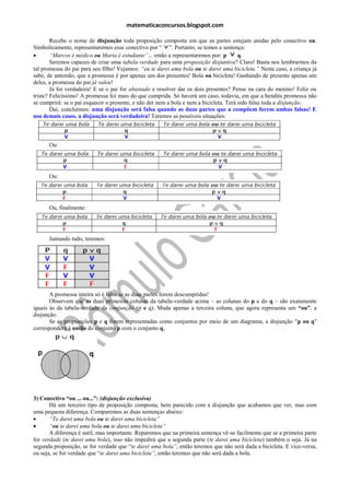 matematicaconcursos.blogspot.com

        Recebe o nome de disjunção toda proposição composta em que as partes estejam unidas pelo conectivo ou.
Simbolicamente, representaremos esse conectivo por “ ”. Portanto, se temos a sentença:
       “Marcos é médico ou Maria é estudante”... então a representaremos por: p        q.
        Seremos capazes de criar uma tabela-verdade para uma proposição disjuntiva? Claro! Basta nos lembrarmos da
tal promessa do pai para seu filho! Vejamos: “eu te darei uma bola ou te darei uma bicicleta.” Neste caso, a criança já
sabe, de antemão, que a promessa é por apenas um dos presentes! Bola ou bicicleta! Ganhando de presente apenas um
deles, a promessa do pai já valeu!
        Já foi verdadeira! E se o pai for abastado e resolver dar os dois presentes? Pense na cara do menino! Feliz ou
triste? Felicíssimo! A promessa foi mais do que cumprida. Só haverá um caso, todavia, em que a bendita promessa não
se cumprirá: se o pai esquecer o presente, e não der nem a bola e nem a bicicleta. Terá sido falsa toda a disjunção.
        Daí, concluímos: uma disjunção será falsa quando as duas partes que a compõem forem ambas falsas! E
nos demais casos, a disjunção será verdadeira! Teremos as possíveis situações:



      Ou:




      Ou:




      Ou, finalmente:




      Juntando tudo, teremos:




       A promessa inteira só é falsa se as duas partes forem descumpridas!
       Observem que as duas primeiras colunas da tabela-verdade acima – as colunas do p e do q – são exatamente
iguais às da tabela-verdade da conjunção (p e q). Muda apenas a terceira coluna, que agora representa um “ou”, a
disjunção.
       Se as proposições p e q forem representadas como conjuntos por meio de um diagrama, a disjunção "p ou q"
corresponderá à união do conjunto p com o conjunto q,




3) Conectivo “ou ... ou...”: (disjunção exclusiva)
       Há um terceiro tipo de proposição composta, bem parecido com a disjunção que acabamos que ver, mas com
uma pequena diferença. Comparemos as duas sentenças abaixo:
      “Te darei uma bola ou te darei uma bicicleta”
      “ou te darei uma bola ou te darei uma bicicleta”
       A diferença é sutil, mas importante. Reparemos que na primeira sentença vê-se facilmente que se a primeira parte
for verdade (te darei uma bola), isso não impedirá que a segunda parte (te darei uma bicicleta) também o seja. Já na
segunda proposição, se for verdade que “te darei uma bola”, então teremos que não será dada a bicicleta. E vice-versa,
ou seja, se for verdade que “te darei uma bicicleta”, então teremos que não será dada a bola.
 