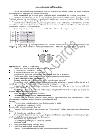 matematicaconcursos.blogspot.com

      Ou seja, a segunda estrutura apresenta duas situações mutuamente excludentes, de sorte que apenas uma delas
pode ser verdadeira, e a restante será necessariamente falsa.
      Ambas nunca poderão ser, ao mesmo tempo, verdadeiras; ambas nunca poderão ser, ao mesmo tempo, falsas.
      Na segunda sentença acima, este tipo de construção é uma disjunção exclusiva, pela presença dos dois conectivos
“ou”, que determina que uma sentença é necessariamente verdadeira, e a outra, necessariamente falsa. Daí, o nome
completo desta proposição composta é disjunção exclusiva.
      E como fica a sua tabela-verdade? Ora, uma disjunção exclusiva só será verdadeira se obedecer à mútua exclusão
das sentenças. Falando mais fácil: só será verdadeira se houver uma das sentenças verdadeira e a outra falsa. Nos
demais casos, a disjunção exclusiva será falsa.
      O símbolo que designa a disjunção exclusiva é o “ ”. E a tabela-verdade será, pois, a seguinte:




      Se as proposições p e q forem representadas como conjuntos por meio de um diagrama, a disjunção exclusiva
"ou p ou q" corresponderá à diferença simétrica (união excluindo a interseção) do conjunto p com o conjunto q,




4) Conectivo “Se ... então...”: (condicional)
       Estamos agora falando de proposições como as que se seguem:
      Se Pedro é médico, então Maria é dentista.
      Se amanhecer chovendo, então não irei à praia.
       Muita gente tem dificuldade em entender o funcionamento desse tipo de proposição.
       Convém, para facilitar nosso entendimento, que trabalhemos com a seguinte sentença.
      Se nasci em Fortaleza, então sou cearense.
       Agora me responda: qual é a única maneira de essa proposição estar incorreta?
       Ora, só há um jeito de essa frase ser falsa: se a primeira parte for verdadeira, e a segunda for falsa. Ou seja, se é
verdade que eu nasci em Fortaleza, então necessariamente é verdade que eu sou cearense.
       Se alguém disser que é verdadeiro que eu nasci em Fortaleza, e que é falso que eu sou cearense, então este
conjunto estará todo falso.
       Percebam que o fato de eu ter nascido em Fortaleza é condição suficiente (basta isso!) para que se torne um
resultado necessário que eu seja cearense.
       Mirem nessas palavras: suficiente e necessário.
      Uma condição suficiente gera um resultado necessário.
       Percebam, pois, que se alguém disser que: “Pedro ser rico é condição suficiente para Maria ser médica”, então
nós podemos reescrever essa sentença, usando o formato da condicional.
Teremos:
      “Pedro ser rico é condição suficiente para Maria ser médica” é igual a:
      “Se Pedro for rico, então Maria é médica”
Por outro lado, se ocorrer de alguém disser que:
      “Maria ser médica é condição necessária para que Pedro seja rico”, também poderemos traduzir isso de outra
forma:
      “Se Pedro for rico, então Maria é médica”
       O conhecimento de como se faz essa tradução das palavras suficiente e necessário para o formato da proposição
condicional já foi bastante exigido em questões de concursos.
       Não podemos, pois esquecer disso:
       Uma condição suficiente gera um resultado necessário.
       Resumindo, temos:
p → q é equivalente a p é condição suficiente para q.
p → q é equivalente a q é condição necessária para p.
       Pois bem! Como ficará nossa tabela-verdade, no caso da proposição condicional?
 