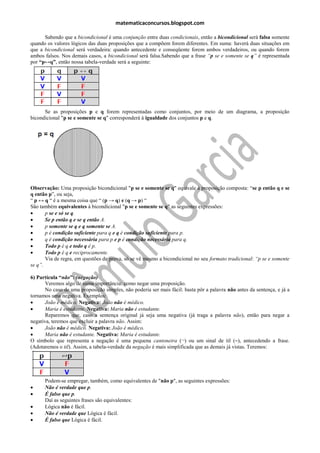 matematicaconcursos.blogspot.com

      Sabendo que a bicondicional é uma conjunção entre duas condicionais, então a bicondicional será falsa somente
quando os valores lógicos das duas proposições que a compõem forem diferentes. Em suma: haverá duas situações em
que a bicondicional será verdadeira: quando antecedente e conseqüente forem ambos verdadeiros, ou quando forem
ambos falsos. Nos demais casos, a bicondicional será falsa.Sabendo que a frase “p se e somente se q” é representada
por “p↔q”, então nossa tabela-verdade será a seguinte:




      Se as proposições p e q forem representadas como conjuntos, por meio de um diagrama, a proposição
bicondicional "p se e somente se q" corresponderá à igualdade dos conjuntos p e q.




Observação: Uma proposição bicondicional "p se e somente se q" equivale à proposição composta: “se p então q e se
q então p”, ou seja,
“ p ↔ q “ é a mesma coisa que “ (p → q) e (q → p) “
São também equivalentes à bicondicional "p se e somente se q" as seguintes expressões:
      p se e só se q.
      Se p então q e se q então A.
      p somente se q e q somente se A.
      p é condição suficiente para q e q é condição suficiente para p.
      q é condição necessária para p e p é condição necessária para q.
      Todo p é q e todo q é p.
      Todo p é q e reciprocamente.
       Via de regra, em questões de prova, só se vê mesmo a bicondicional no seu formato tradicional: “p se e somente
se q”.

6) Partícula “não”: (negação)
       Veremos algo de suma importância: como negar uma proposição.
       No caso de uma proposição simples, não poderia ser mais fácil: basta pôr a palavra não antes da sentença, e já a
tornamos uma negativa. Exemplos:
      João é médico. Negativa: João não é médico.
      Maria é estudante. Negativa: Maria não é estudante.
       Reparemos que, caso a sentença original já seja uma negativa (já traga a palavra não), então para negar a
negativa, teremos que excluir a palavra não. Assim:
      João não é médico. Negativa: João é médico.
      Maria não é estudante. Negativa: Maria é estudante.
O símbolo que representa a negação é uma pequena cantoneira (¬) ou um sinal de til (~), antecedendo a frase.
(Adotaremos o til). Assim, a tabela-verdade da negação é mais simplificada que as demais já vistas. Teremos:




      Podem-se empregar, também, como equivalentes de "não p", as seguintes expressões:
     Não é verdade que p.
     É falso que p.
      Daí as seguintes frases são equivalentes:
     Lógica não é fácil.
     Não é verdade que Lógica é fácil.
     É falso que Lógica é fácil.
 