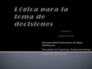 Universidad Autónoma de Baja
California
Facultad de Ciencias Administrativas
Segundo Semestre
Lógica para la
toma de
decisiones
Unidad II
Lógica Formal
 