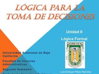 Universidad Autónoma de Baja
California
Facultad de Ciencias
Administrativas
Segundo Semestre
Unidad II
Lógica Formal
Luis Enrique Pérez Ramírez
 