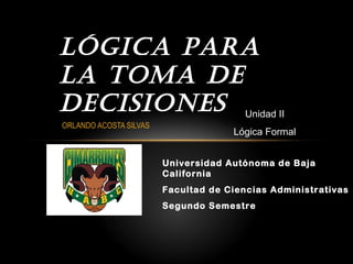 Universidad Autónoma de Baja
California
Facultad de Ciencias Administrativas
Segundo Semestre
Lógica para
La toma de
decisiones Unidad II
Lógica Formal
ORLANDO ACOSTA SILVAS
 