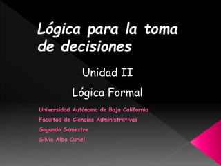 Universidad Autónoma de Baja California
Facultad de Ciencias Administrativas
Segundo Semestre
Silvia Alba Curiel
Lógica para la toma
de decisiones
Unidad II
Lógica Formal
 