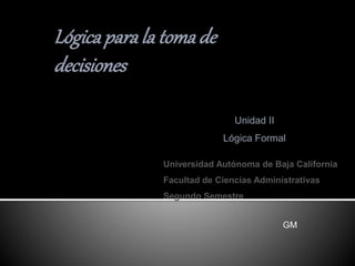 Universidad Autónoma de Baja California
Facultad de Ciencias Administrativas
Segundo Semestre
Lógicapara la tomade
decisiones
Unidad II
Lógica Formal
GM
 
