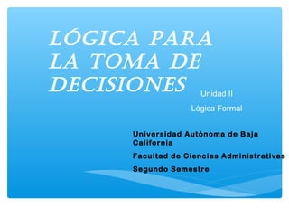 Universidad Autónoma de Baja
California
Facultad de Ciencias Administrativas
Segundo Semestre
Lógica para
La toma de
decisiones Unidad II
Lógica Formal
 