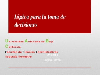 Universidad Autónoma de Baja
California
Facultad de Ciencias Administrativas
Segundo Semestre
Lógica para la toma de
decisiones
Unidad II
Lógica Formal
 