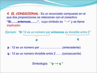 4. EL CONDICIONAL .-  Es un enunciado compuesto en el que dos proposiciones se relacionan con el conectivo   “Si…….entonces…….” ,  cuyo símbolo es  “ -> ” y se llama  implicador. Ejemplo:   “ Si  12 es un número par  entonces  es divisible entre 2” p q p  : 12 es un número par ……………….… (antecedente) q  : 12 es un número divisible entre 2 ……(consecuente)   Simbología:  “ p   ->  q   ”   