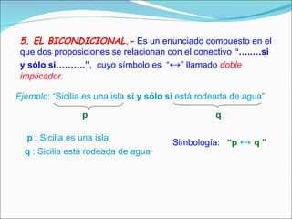 5. EL BICONDICIONAL.-   Es un enunciado compuesto en el que dos proposiciones se relacionan con el conectivo   “…..…si y sólo si……….” ,  cuyo símbolo es  “ ↔ ” llamado  doble implicador.  Ejemplo : “Sicilia es una isla  si y sólo   si  está rodeada de agua”  p q p  : Sicilia es una isla q  : Sicilia está rodeada de agua  Simbología:  “ p   ↔   q   ”   