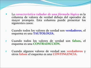 La  característica tabular de una fórmula lógica   es la columna de valores de verdad debajo del operador de mayor jerarquía. Esta columna puede presentar los siguientes casos: Cuando todos los valores de verdad son  verdaderos , el esquema es una  TAUTOLOGÍA . Cuando todos los valores de verdad son  falsos ,  el esquema es una  CONTRADICCIÓN. Cuando algunos valores de verdad son  verdaderos  y otros   falsos   el esquema es una  CONTINGENCIA. 