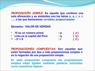 PROPOSICIÓN SIMPLE :  Es aquella que contiene una sola afirmación y se simboliza con las letras  p, q, r, s, t,  ….. a las que llamaremos  variables proposicionales Ejemplos:   VALOR DE VERDAD 15 es un número primo : p   (  ) Lima es la capital del Perú  : q   (  )  3 2  = 9 : r   (  ) PROPOSICIONES COMPUESTAS :   Son aquellas que están formadas por dos o más proposiciones simples o es la negación de una proposición simple.   En toda proposición compuesta las proposiciones simples están ligadas mediante palabras conocidas como conectivos lógicos F V F 