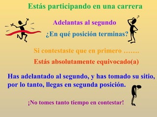 Estás participando en una carrera Adelantas al segundo ¿En qué posición terminas? Si contestaste que en primero ……. Estás absolutamente equivocado(a) Has adelantado al segundo, y has tomado su sitio, por lo tanto, llegas en segunda posición. ¡No tomes tanto tiempo en contestar! 