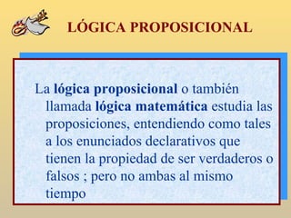 LÓGICA PROPOSICIONAL La  lógica proposicional  o también llamada  lógica matemática  estudia las proposiciones, entendiendo como tales a los enunciados declarativos que tienen la propiedad de ser verdaderos o falsos ; pero no ambas al mismo tiempo 