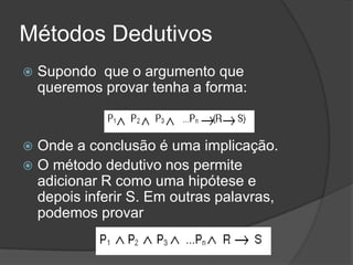 Métodos Dedutivos
   Supondo que o argumento que
    queremos provar tenha a forma:


 Onde a conclusão é uma implicação.
 O método dedutivo nos permite
  adicionar R como uma hipótese e
  depois inferir S. Em outras palavras,
  podemos provar
 