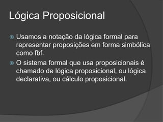Lógica Proposicional
 Usamos a notação da lógica formal para
  representar proposições em forma simbólica
  como fbf.
 O sistema formal que usa proposicionais é
  chamado de lógica proposicional, ou lógica
  declarativa, ou cálculo proposicional.
 