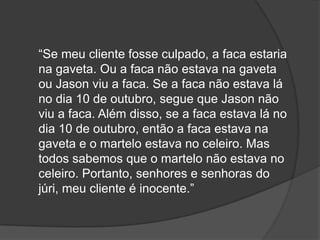 “Se meu cliente fosse culpado, a faca estaria
na gaveta. Ou a faca não estava na gaveta
ou Jason viu a faca. Se a faca não estava lá
no dia 10 de outubro, segue que Jason não
viu a faca. Além disso, se a faca estava lá no
dia 10 de outubro, então a faca estava na
gaveta e o martelo estava no celeiro. Mas
todos sabemos que o martelo não estava no
celeiro. Portanto, senhores e senhoras do
júri, meu cliente é inocente.”
 