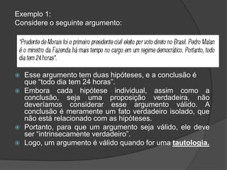 Exemplo 1:
Considere o seguinte argumento:




   Esse argumento tem duas hipóteses, e a conclusão é
    que “todo dia tem 24 horas”.
   Embora cada hipótese individual, assim como a
    conclusão, seja uma proposição verdadeira, não
    deveríamos considerar esse argumento válido. A
    conclusão é meramente um fato verdadeiro isolado, que
    não está relacionado com as hipóteses.
   Portanto, para que um argumento seja válido, ele deve
    ser “intrinsecamente verdadeiro”.
   Logo, um argumento é válido quando for uma tautologia.
 