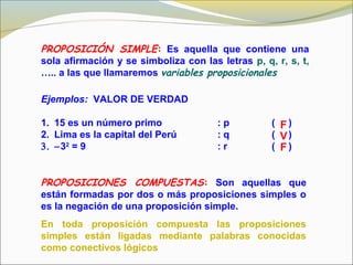 PROPOSICIÓN SIMPLE: Es aquella que contiene una
sola afirmación y se simboliza con las letras p, q, r, s, t,
….. a las que llamaremos variables proposicionales
Ejemplos: VALOR DE VERDAD
1. 15 es un número primo : p ( )
2. Lima es la capital del Perú : q ( )
3. −32
= 9 : r ( )
PROPOSICIONES COMPUESTAS: Son aquellas que
están formadas por dos o más proposiciones simples o
es la negación de una proposición simple.
En toda proposición compuesta las proposiciones
simples están ligadas mediante palabras conocidas
como conectivos lógicos
F
V
F
 