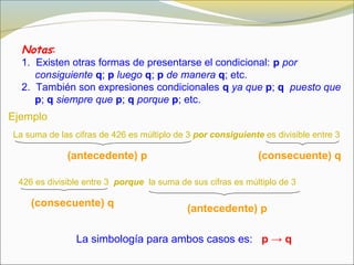 Notas:
1. Existen otras formas de presentarse el condicional: p por
consiguiente q; p luego q; p de manera q; etc.
2. También son expresiones condicionales q ya que p; q puesto que
p; q siempre que p; q porque p; etc.
La suma de las cifras de 426 es múltiplo de 3 por consiguiente es divisible entre 3
Ejemplo
(antecedente) p
(consecuente) q
426 es divisible entre 3 porque la suma de sus cifras es múltiplo de 3
(antecedente) p
(consecuente) q
La simbología para ambos casos es: p → q
 