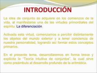 INTRODUCCIÓN
La idea de conjunto se adquiere en los comienzos de la
vida, al manifestarse una de las virtudes primordiales del
espíritu: La diferenciación.
Activada esta virtud, comenzamos a percibir distintamente
los objetos del mundo exterior y a tener conciencia de
nuestra personalidad, logrando así formar estos conceptos
primarios.
En el presente tema, desarrollaremos en forma breve y
explícita la “Teoría intuitiva de conjuntos”, la cual sirve
como preámbulo al desarrollo profundo de la aritmética.
 