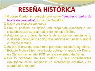 RESEÑA HISTÓRICA
 George Cantor es considerado como “creador o padre de
teoría de conjuntos”, junto con Dedekind.
 Nació en 1845 en Alemania.
 Fue el primero en hallar una respuesta acertada a los
problemas que surgían sobre conjuntos infinitos.
 Axiomatizó y ordenó la teoría de conjuntos; mediante lo
cual descubrió que los conjuntos infinitos no tienen siempre
el mismo tamaño.
 Su padre trato de persuadirlo para que estudiara ingeniería.
 Estudió Matemática pura hasta obtener el grado de Doctor
en Ciencias en el año 1867 en la universidad de Berlín.
 Por lo novedoso de sus métodos y sus sorprendentes
resultados, se le considera un matemático creativo y de
singularidad original.
 