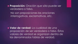  Proposición: Oración que sólo puede ser 
verdadera o falsa. 
No son preposiciones las oraciones 
interrogativas, exclamativas, etc. 
 Valor de verdad: La cualidad de una 
proposición de ser verdadera o falsa. Éstos 
valores de verdad se organizan dentro de 
las denominadas tablas de verdad. 
 