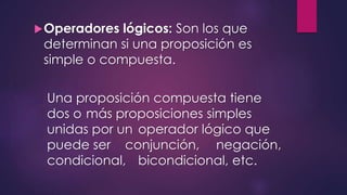 Operadores lógicos: Son los que 
determinan si una proposición es 
simple o compuesta. 
Una proposición compuesta tiene 
dos o más proposiciones simples 
unidas por un operador lógico que 
puede ser conjunción, negación, 
condicional, bicondicional, etc. 
 