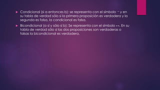  Condicional (si a entonces b): se representa con el símbolo → y en 
su tabla de verdad sólo si la primera proposición es verdadera y la 
segunda es falsa, la condicional es falsa. 
 Bicondicional (a sí y sólo sí b): Se representa con el símbolo ↔. En su 
tabla de verdad sólo si las dos proposiciones son verdaderas o 
falsas la bicondicional es verdadera. 
 