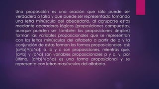 Una proposición es una oración que sólo puede ser 
verdadera o falsa y que puede ser representada tomando 
una letra minúscula del abecedario, al agruparse estas 
mediante operadores lógicos (proposiciones compuestas, 
aunque pueden ser también las proposiciones simples) 
forman las variables proposicionales que se representan 
con las letras minúsculas del alfabeto a partir de p y la 
conjunción de estas forman las formas proposicionales, así; 
(a^b)^(c^a); a, b y c son proposiciones, mientras que, 
(a^b) y (c^a) son variables proposicionales p y q, y, por 
último, (a^b)^(c^a) es una forma proposicional y se 
representa con letras mayúsculas del alfabeto. 
 