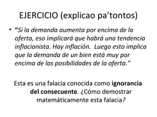 EJERCICIO (explicao pa’tontos)
• “Si la demanda aumenta por encima de la
oferta, eso implicará que habrá una tendencia
inflacionista. Hay inflación. Luego esto implica
que la demanda de un bien está muy por
encima de las posibilidades de la oferta.”
Esta es una falacia conocida como ignorancia
del consecuente. ¿Cómo demostrar
matemáticamente esta falacia?
 