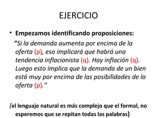 EJERCICIO
• Empezamos identificando proposiciones:
“Si la demanda aumenta por encima de la
oferta (p), eso implicará que habrá una
tendencia inflacionista (q). Hay inflación (q).
Luego esto implica que la demanda de un bien
está muy por encima de las posibilidades de la
oferta (p).”
(el lenguaje natural es más complejo que el formal, no
esperemos que se repitan todas las palabras)
 
