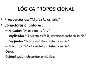 LÓGICA PROPOSICIONAL
• Proposiciones: “Marta C. es feliz”
• Conectores o juntores:
– Negador: “Marta no es feliz”
– Implicador “Si Marta es feliz, entonces Rebeca se ríe”
– Conjuntor “Marta es feliz y Rebeca se ríe”
– Disyuntor “Marta es feliz o Rebeca se ríe”
Otros:
Coimplicador, disyuntor exclusivo.
 