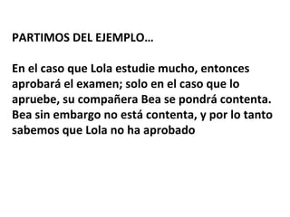 PARTIMOS DEL EJEMPLO…
En el caso que Lola estudie mucho, entonces
aprobará el examen; solo en el caso que lo
apruebe, su compañera Bea se pondrá contenta.
Bea sin embargo no está contenta, y por lo tanto
sabemos que Lola no ha aprobado
 