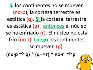 Si los continentes no se mueven
(no-p), la corteza terrestre es
estática (q). Si la corteza terrestre
es estática (q) , entonces el núcleo
se ha enfriado (r). El núcleo no está
frío (no-r). Luego los continentes
se mueven (p).
(no-p q) ^ (q r) ^ no-r p
 