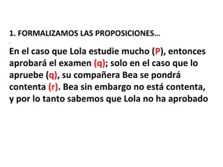 1. FORMALIZAMOS LAS PROPOSICIONES…
.
En el caso que Lola estudie mucho (P), entonces
aprobará el examen (q); solo en el caso que lo
apruebe (q), su compañera Bea se pondrá
contenta (r). Bea sin embargo no está contenta,
y por lo tanto sabemos que Lola no ha aprobado
 